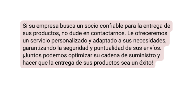 Si su empresa busca un socio confiable para la entrega de sus productos no dude en contactarnos Le ofreceremos un servicio personalizado y adaptado a sus necesidades garantizando la seguridad y puntualidad de sus envíos Juntos podemos optimizar su cadena de suministro y hacer que la entrega de sus productos sea un éxito